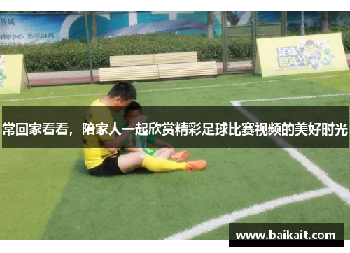 常回家看看，陪家人一起欣赏精彩足球比赛视频的美好时光