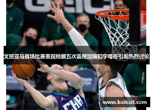 文班亚马首场比赛表现抢眼五次盖帽加隔扣字母哥引发热烈讨论